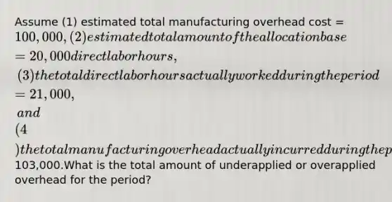 Assume (1) estimated total manufacturing overhead cost = 100,000, (2) estimated total amount of the allocation base = 20,000 direct labor hours, (3) the total direct labor hours actually worked during the period = 21,000, and (4) the total manufacturing overhead actually incurred during the period is103,000.What is the total amount of underapplied or overapplied overhead for the period?