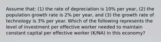 Assume that: (1) the rate of depreciation is 10% per year, (2) the population growth rate is 2% per year, and (3) the growth rate of technology is 3% per year. Which of the following represents the level of investment per effective worker needed to maintain constant capital per effective worker (K/NA) in this economy?