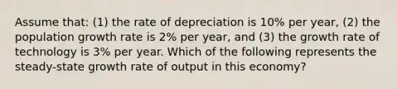 Assume that: (1) the rate of depreciation is 10% per year, (2) the population growth rate is 2% per year, and (3) the growth rate of technology is 3% per year. Which of the following represents the steady-state growth rate of output in this economy?