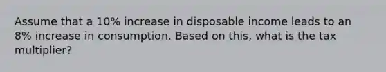 Assume that a 10% increase in disposable income leads to an 8% increase in consumption. Based on this, what is the tax multiplier?