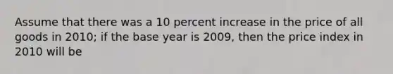 Assume that there was a 10 percent increase in the price of all goods in 2010; if the base year is 2009, then the price index in 2010 will be