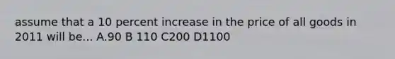 assume that a 10 percent increase in the price of all goods in 2011 will be... A.90 B 110 C200 D1100