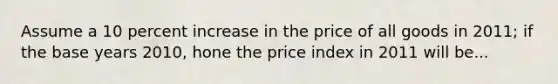 Assume a 10 percent increase in the price of all goods in 2011; if the base years 2010, hone the price index in 2011 will be...