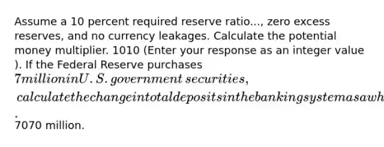 Assume a 10 percent required reserve ratio...​, zero excess​ reserves, and no currency leakages. Calculate the potential money multiplier. 1010 ​(Enter your response as an integer value​). If the Federal Reserve purchases ​7 million in U.S. government​ securities, calculate the change in total deposits in the banking system as a whole. ​7070 million.