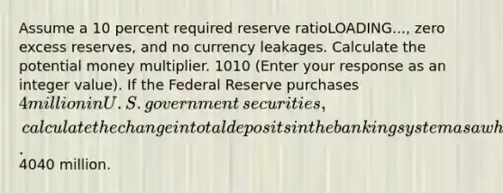 Assume a 10 percent required reserve ratioLOADING...​, zero excess​ reserves, and no currency leakages. Calculate the potential money multiplier. 1010 ​(Enter your response as an integer value​). If the Federal Reserve purchases ​4 million in U.S. government​ securities, calculate the change in total deposits in the banking system as a whole. ​4040 million.