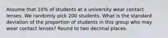 Assume that​ 10% of students at a university wear contact lenses. We randomly pick 200 students. What is the standard deviation of the proportion of students in this group who may wear contact​ lenses? Round to two decimal places.