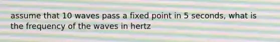 assume that 10 waves pass a fixed point in 5 seconds, what is the frequency of the waves in hertz