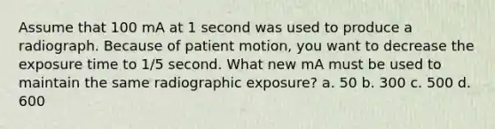 Assume that 100 mA at 1 second was used to produce a radiograph. Because of patient motion, you want to decrease the exposure time to 1/5 second. What new mA must be used to maintain the same radiographic exposure? a. 50 b. 300 c. 500 d. 600