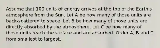 Assume that 100 units of energy arrives at the top of the <a href='https://www.questionai.com/knowledge/kRonPjS5DU-earths-atmosphere' class='anchor-knowledge'>earth's atmosphere</a> from the Sun. Let A be how many of those units are back-scattered to space. Let B be how many of those units are directly absorbed by the atmosphere. Let C be how many of those units reach the surface and are absorbed. Order A, B and C from smallest to largest.