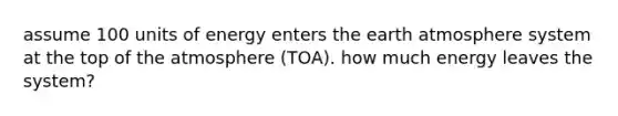 assume 100 units of energy enters the earth atmosphere system at the top of the atmosphere (TOA). how much energy leaves the system?