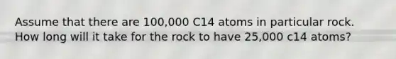 Assume that there are 100,000 C14 atoms in particular rock. How long will it take for the rock to have 25,000 c14 atoms?