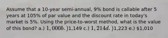 Assume that a 10-year semi-annual, 9% bond is callable after 5 years at 105% of par value and the discount rate in today's market is 5%. Using the price-to-worst method, what is the value of this bond? a.) 1,000 b.)1,149 c.) 1,214 d.)1,223 e.) 1,010