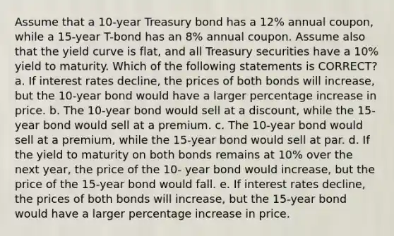 Assume that a 10-year Treasury bond has a 12% annual coupon, while a 15-year T-bond has an 8% annual coupon. Assume also that the yield curve is flat, and all Treasury securities have a 10% yield to maturity. Which of the following statements is CORRECT? a. If interest rates decline, the prices of both bonds will increase, but the 10-year bond would have a larger percentage increase in price. b. The 10-year bond would sell at a discount, while the 15-year bond would sell at a premium. c. The 10-year bond would sell at a premium, while the 15-year bond would sell at par. d. If the yield to maturity on both bonds remains at 10% over the next year, the price of the 10- year bond would increase, but the price of the 15-year bond would fall. e. If interest rates decline, the prices of both bonds will increase, but the 15-year bond would have a larger percentage increase in price.