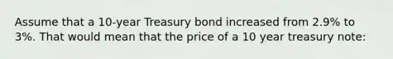 Assume that a 10-year Treasury bond increased from 2.9% to 3%. That would mean that the price of a 10 year treasury note: