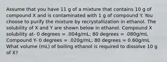 Assume that you have 11 g of a mixture that contains 10 g of compound X and is contaminated with 1 g of compound Y. You choose to purify the mixture by recrystallization in ethanol. The solubility of X and Y are shown below in ethanol. Compound X solubility at- 0 degrees = .004g/mL; 80 degrees = .080g/mL Compound Y- 0 degrees = .020g/mL; 80 degrees = 0.60g/mL What volume (mL) of boiling ethanol is required to dissolve 10 g of X?