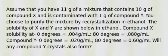 Assume that you have 11 g of a mixture that contains 10 g of compound X and is contaminated with 1 g of compound Y. You choose to purify the mixture by recrystallization in ethanol. The solubility of X and Y are shown below in ethanol. Compound X solubility at- 0 degrees = .004g/mL; 80 degrees = .080g/mL Compound Y- 0 degrees = .020g/mL; 80 degrees = 0.60g/mL Will any compound Y crystals also form?