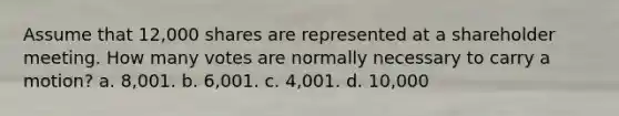 Assume that 12,000 shares are represented at a shareholder meeting. How many votes are normally necessary to carry a motion? a. 8,001. b. 6,001. c. 4,001. d. 10,000