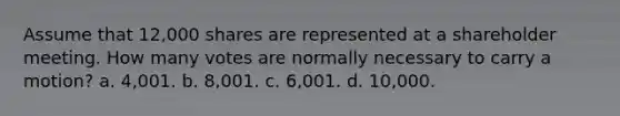 Assume that 12,000 shares are represented at a shareholder meeting. How many votes are normally necessary to carry a motion? a. 4,001. b. 8,001. c. 6,001. d. 10,000.