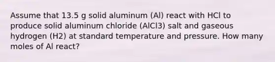 Assume that 13.5 g solid aluminum (Al) react with HCl to produce solid aluminum chloride (AlCl3) salt and gaseous hydrogen (H2) at standard temperature and pressure. How many moles of Al react?