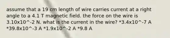 assume that a 19 cm length of wire carries current at a right angle to a 4.1 T magnetic field. the force on the wire is 3.10x10^-2 N. what is the current in the wire? *3.4x10^-7 A *39.8x10^-3 A *1.9x10^-2 A *9.8 A