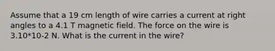 Assume that a 19 cm length of wire carries a current at right angles to a 4.1 T magnetic field. The force on the wire is 3.10*10-2 N. What is the current in the wire?