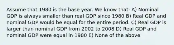 Assume that 1980 is the base year. We know that: A) Nominal GDP is always smaller than real GDP since 1980 B) Real GDP and nominal GDP would be equal for the entire period. C) Real GDP is larger than nominal GDP from 2002 to 2008 D) Real GDP and nominal GDP were equal in 1980 E) None of the above