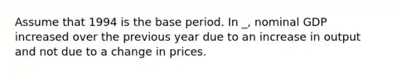 Assume that 1994 is the base period. In _, nominal GDP increased over the previous year due to an increase in output and not due to a change in prices.