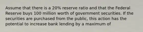 Assume that there is a 20% reserve ratio and that the Federal Reserve buys 100 million worth of government securities. If the securities are purchased from the public, this action has the potential to increase bank lending by a maximum of