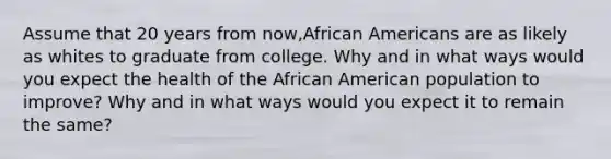 Assume that 20 years from now,African Americans are as likely as whites to graduate from college. Why and in what ways would you expect the health of the African American population to improve? Why and in what ways would you expect it to remain the same?