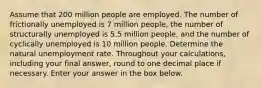 Assume that 200 million people are employed. The number of frictionally unemployed is 7 million people, the number of structurally unemployed is 5.5 million people, and the number of cyclically unemployed is 10 million people. Determine the natural unemployment rate. Throughout your calculations, including your final answer, round to one decimal place if necessary. Enter your answer in the box below.