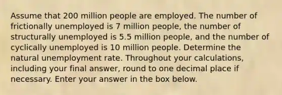 Assume that 200 million people are employed. The number of frictionally unemployed is 7 million people, the number of structurally unemployed is 5.5 million people, and the number of cyclically unemployed is 10 million people. Determine the natural unemployment rate. Throughout your calculations, including your final answer, round to one decimal place if necessary. Enter your answer in the box below.