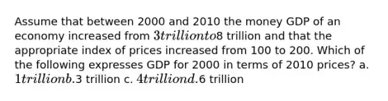 Assume that between 2000 and 2010 the money GDP of an economy increased from 3 trillion to8 trillion and that the appropriate index of prices increased from 100 to 200. Which of the following expresses GDP for 2000 in terms of 2010 prices? a. 1 trillion b.3 trillion c. 4 trillion d.6 trillion