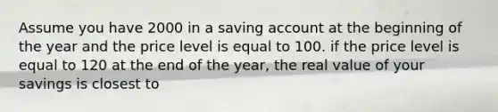 Assume you have 2000 in a saving account at the beginning of the year and the price level is equal to 100. if the price level is equal to 120 at the end of the year, the real value of your savings is closest to