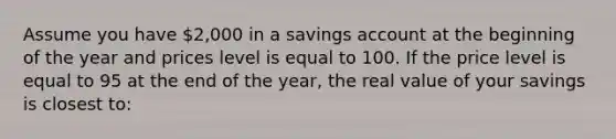 Assume you have 2,000 in a savings account at the beginning of the year and prices level is equal to 100. If the price level is equal to 95 at the end of the year, the real value of your savings is closest to: