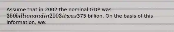 Assume that in 2002 the nominal GDP was 350 billion and in 2003 it was375 billion. On the basis of this information, we: