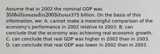 Assume that in 2002 the nominal GDP was 350 billion and in 2003 it was375 billion. On the basis of this information, we: A. cannot make a meaningful comparison of the economy's performance in 2002 relative to 2003. B. can conclude that the economy was achieving real economic growth. C. can conclude that real GDP was higher in 2002 than in 2003. D. can conclude that real GDP was lower in 2002 than in 2003.