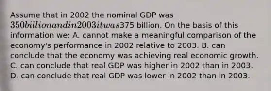 Assume that in 2002 the nominal GDP was 350 billion and in 2003 it was375 billion. On the basis of this information we: A. cannot make a meaningful comparison of the economy's performance in 2002 relative to 2003. B. can conclude that the economy was achieving real economic growth. C. can conclude that real GDP was higher in 2002 than in 2003. D. can conclude that real GDP was lower in 2002 than in 2003.