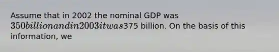 Assume that in 2002 the nominal GDP was 350 billion and in 2003 it was375 billion. On the basis of this information, we