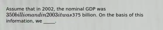 Assume that in 2002, the nominal GDP was 350 billion and in 2003 it was375 billion. On the basis of this information, we _____.