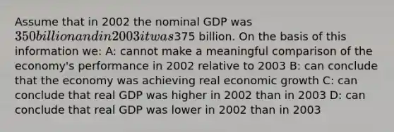 Assume that in 2002 the nominal GDP was 350 billion and in 2003 it was375 billion. On the basis of this information we: A: cannot make a meaningful comparison of the economy's performance in 2002 relative to 2003 B: can conclude that the economy was achieving real economic growth C: can conclude that real GDP was higher in 2002 than in 2003 D: can conclude that real GDP was lower in 2002 than in 2003