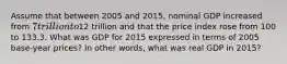 Assume that between 2005 and 2015, nominal GDP increased from 7 trillion to12 trillion and that the price index rose from 100 to 133.3. What was GDP for 2015 expressed in terms of 2005 base-year prices? In other words, what was real GDP in 2015?