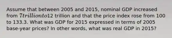 Assume that between 2005 and 2015, nominal GDP increased from 7 trillion to12 trillion and that the price index rose from 100 to 133.3. What was GDP for 2015 expressed in terms of 2005 base-year prices? In other words, what was real GDP in 2015?
