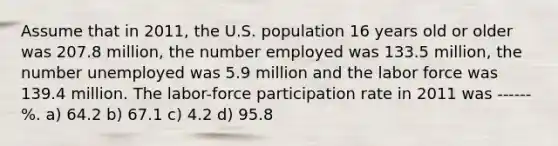 Assume that in 2011, the U.S. population 16 years old or older was 207.8 million, the number employed was 133.5 million, the number unemployed was 5.9 million and the labor force was 139.4 million. The labor-force participation rate in 2011 was ------%. a) 64.2 b) 67.1 c) 4.2 d) 95.8