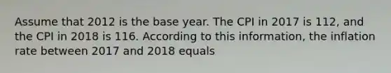 Assume that 2012 is the base year. The CPI in 2017 is 112, and the CPI in 2018 is 116. According to this information, the inflation rate between 2017 and 2018 equals