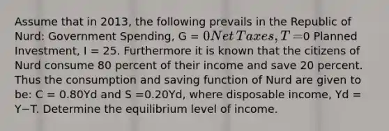 Assume that in​ 2013, the following prevails in the Republic of​ Nurd: Government​ Spending, G​ = 0 Net​ Taxes, T​ =0 Planned​ Investment, I​ = 25. Furthermore it is known that the citizens of Nurd consume 80 percent of their income and save 20 percent. Thus the consumption and saving function of Nurd are given to​ be: C​ = 0.80Yd and S​ =0.20Yd​, where disposable​ income, Yd ​= Y−T. Determine the equilibrium level of income.