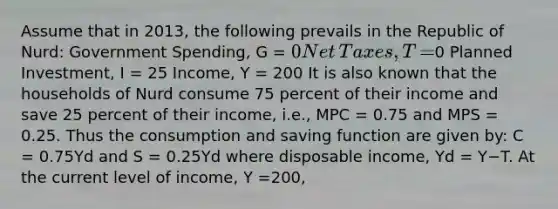 Assume that in​ 2013, the following prevails in the Republic of​ Nurd: Government​ Spending, G​ = 0 Net​ Taxes, T​ =0 Planned​ Investment, I​ = 25 ​Income, Y​ = 200 It is also known that the households of Nurd consume 75 percent of their income and save 25 percent of their​ income, i.e., MPC​ = 0.75 and MPS​ = 0.25. Thus the consumption and saving function are given​ by: C​ = 0.75Yd and S​ = 0.25Yd where disposable​ income, Yd ​= Y−T. At the current level of​ income, Y​ =200​,