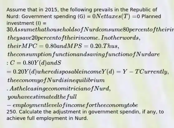 Assume that in 2015, the following prevails in the Republic of Nurd: Government spending (G) = 0 Net taxes (T) =0 Planned investment (I) = 30 Assume that households of Nurd consume 80 percent of their income; they save 20 percent of their income. In other words, their MPC = 0.80 and MPS = 0.20. Thus, the consumption function and saving function of Nurd are: C = 0.80Y(d) and S = 0.20Y(d) where disposable income Y(d) = Y - T Currently, the economy of Nurd is in equilibrium. As the leasing economitrician of Nurd, you have estimated the full-employment level of income for the economy to be250. Calculate the adjustment in government spendin, if any, to achieve full employment in Nurd.