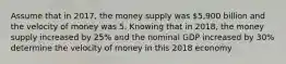 Assume that in 2017, the money supply was ⁢5,900 billion and the velocity of money was 5. Knowing that in 2018, the money supply increased by 25% and the nominal GDP increased by 30% determine the velocity of money in this 2018 economy