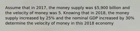 Assume that in 2017, the money supply was ⁢5,900 billion and the velocity of money was 5. Knowing that in 2018, the money supply increased by 25% and the nominal GDP increased by 30% determine the velocity of money in this 2018 economy