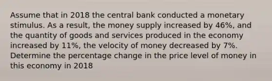 Assume that in 2018 the central bank conducted a monetary stimulus. As a result, the money supply increased by 46%, and the quantity of goods and services produced in the economy increased by 11%, the velocity of money decreased by 7%. Determine the percentage change in the price level of money in this economy in 2018